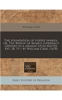 The Foundation of Popery Shaken, Or, the Bishop of Rome's Supremacy Opposed in a Sermon Upon Matth. XVI. 18, 19 / By William Cade. (1678)