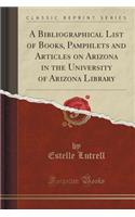 A Bibliographical List of Books, Pamphlets and Articles on Arizona in the University of Arizona Library (Classic Reprint)
