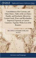 Consolidation of the Customs, and Other Duties. Tables of the Net Duties Payable, and Drawbacks Allowed on Certain Goods, Wares and Merchandize, Imported, Exported, or Carried Coastwise. Together with a List of the Bounties