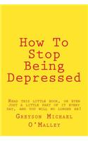 How to Stop Being Depressed: Read This Little Book, or Even Just a Little Part of It Every Day, and You Will No Longer Be!