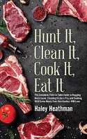 Hunt It, Clean It, Cook It, Eat It: The Complete Field-to-Table Guide to Bagging More Game, Cleaning it Like a Pro, and Cooking Wild Game Meals Even N