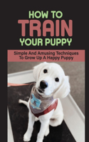 How To Train Your Puppy: Simple And Amusing Techniques To Grow Up A Happy Puppy: How To Break Bad Behaviors Of Your Dog