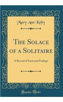 The Solace of a Solitaire: A Record of Facts and Feelings (Classic Reprint)