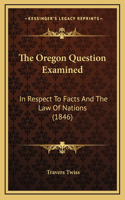 The Oregon Question Examined: In Respect To Facts And The Law Of Nations (1846)