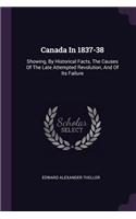 Canada In 1837-38: Showing, By Historical Facts, The Causes Of The Late Attempted Revolution, And Of Its Failure