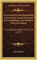 An Account Of Some Remarkable Ancient Ruins, Lately Discovered In The Highlands, And Northern Parts Of Scotland: In A Series Of Letters To G. C. M. (1777)