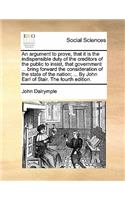 An Argument to Prove, That It Is the Indispensible Duty of the Creditors of the Public to Insist, That Government ... Bring Forward the Consideration of the State of the Nation; ... by John Earl of Stair. the Fourth Edition.