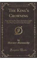 The King's Crowning: Being Articles by Miss. Marjory Macmurchy on London at the Time of the Coronation and on the Coronation Itself, Which Appeared in Canadian Newspapers (Classic Reprint)