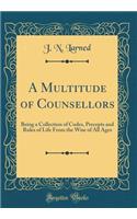 A Multitude of Counsellors: Being a Collection of Codes, Precepts and Rules of Life From the Wise of All Ages (Classic Reprint)