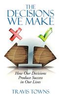 The Decisions We Make: How Our Decisions Produce Success in Our Lives