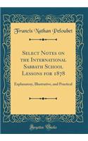 Select Notes on the International Sabbath School Lessons for 1878: Explanatory, Illustrative, and Practical (Classic Reprint): Explanatory, Illustrative, and Practical (Classic Reprint)