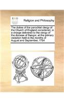 The Duties of the Parochial Clergy of the Church of England Considered, in a Charge Delivered to the Clergy of the Diocese of Bangor, at the Primary Visitation Held in the Months of August and September, 1784