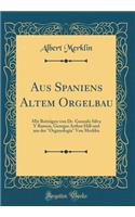 Aus Spaniens Altem Orgelbau: Mit Beiträgen Von Dr. Gonzalo Silva y Ramon, Georges Arthur Hill Und Aus Der "organologia" Von Merklin (Classic Reprint)