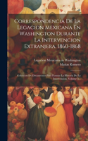 Correspondencia De La Legacion Mexicana En Washington Durante La Intervencion Extranjera. 1860-1868