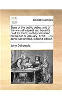 State of the Public Debts, and of the Annual Interest and Benefits Paid for Them; As They Will Stand on the 5th of January, 1783. ... by John Earl of Stair. Second Edition.