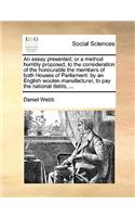 An essay presented; or a method humbly proposed, to the consideration of the honourable the members of both Houses of Parliament: by an English woolen manufacturer, to pay the national debts, ...
