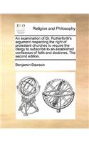 An examination of Dr. Rutherforth's argument respecting the right of protestant churches to require the clergy to subscribe to an established confession of faith and doctrines. The second edition.