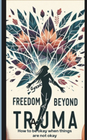 Freedom Beyond Trauma: How to be okay when things are not okay