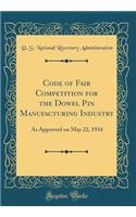 Code of Fair Competition for the Dowel Pin Manufacturing Industry: As Approved on May 22, 1934 (Classic Reprint)