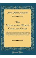 The Maid-Of-All-Work's Complete Guide: Being Plain and Accurate Instructions for Properly Arranging and Correctly Performing the Duties of a Maid-Of-All-Work, in Good Families; Including the Most Exact Directions for Every Thing in the Art of Plain