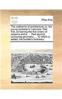 Rudiments of Architecture; Or, the Young Workman's Instructor. Part First, Containing the Five Orders of Columns Entire, ... Part Second, Containing Geometry; ... to Which Is Added, the Builder's Dictionary