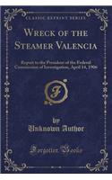 Wreck of the Steamer Valencia: Report to the President of the Federal Commission of Investigation, April 14, 1906 (Classic Reprint): Report to the President of the Federal Commission of Investigation, April 14, 1906 (Classic Reprint)