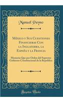Mï¿½xico Y Sus Cuestiones Financieras Con La Inglaterra, La Espaï¿½a Y La Francia: Memoria Que Por Orden del Supremo Gobierno Constitucional de la Republica (Classic Reprint)