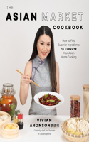 Asian Market Cookbook: How to Find Superior Ingredients to Elevate Your Asian Home Cooking