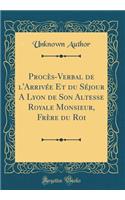 Procès-Verbal de l'Arrivée Et du Séjour A Lyon de Son Altesse Royale Monsieur, Frère du Roi (Classic Reprint)