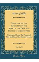 Meditations for Every Day in the Year, on the Principal Duties of Christianity, Vol. 1 of 2: Translated from the French of Pï¿½re Griffet, of the Society of Jesus (Classic Reprint): Translated from the French of Pï¿½re Griffet, of the Society of Jesus (Classic Reprint)