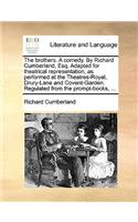 The Brothers. a Comedy. by Richard Cumberland, Esq. Adapted for Theatrical Representation, as Performed at the Theatres-Royal, Drury-Lane and Covent-Garden. Regulated from the Prompt-Books, ...