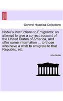 Noble's Instructions to Emigrants: An Attempt to Give a Correct Account of the United States of America, and Offer Some Information ... to Those Who Have a Wish to Emigrate to That Re