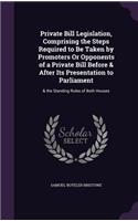 Private Bill Legislation, Comprising the Steps Required to Be Taken by Promoters Or Opponents of a Private Bill Before & After Its Presentation to Parliament