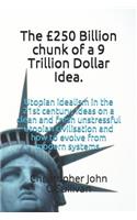 The Â£250 Billion Chunk of a 9 Trillion Dollar Idea.: Utopian Idealism in the 21st Century, Ideas on a Clean and Fresh Unstressful Utopian Civilisation and How to Evolve from Modern Systems in the Sam