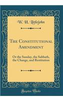 The Constitutional Amendment: Or the Sunday, the Sabbath, the Change, and Restitution (Classic Reprint): Or the Sunday, the Sabbath, the Change, and Restitution (Classic Reprint)