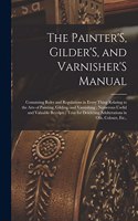 The Painter'S, Gilder'S, and Varnisher'S Manual: Containing Rules and Regulations in Every Thing Relating to the Arts of Painting, Gilding, and Varnishing; Numerous Useful and Valuable Receipts; Te