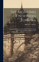 The Aborigines of Northern Formosa: A Paper Read Before the North China Branch of the Royal Asiatic Society, Shanghai, 18Th June, 1874