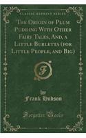 The Origin of Plum Pudding with Other Fairy Tales, And, a Little Burletta (for Little People, and Big) (Classic Reprint)