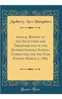 Annual Report of the Selectmen and Treasurer and of the Superintending School Committee, for the Year Ending March 1, 1885 (Classic Reprint)