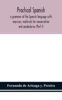 Practical Spanish, a grammar of the Spanish language with exercises, materials for conversation and vocabularies (Part I)