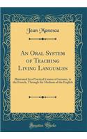 An Oral System of Teaching Living Languages: Illustrated by a Practical Course of Lessons, in the French, Through the Medium of the English (Classic Reprint)