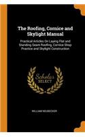 The Roofing, Cornice and Skylight Manual: Practical Articles on Laying Flat and Standing Seam Roofing, Cornice Shop Practice and Skylight Construction