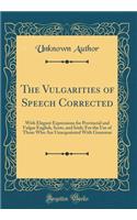 The Vulgarities of Speech Corrected: With Elegant Expressions for Provincial and Vulgar English, Scots, and Irish; For the Use of Those Who Are Unacquainted with Grammar (Classic Reprin