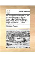 An Inquiry Into the Value of the Ancient Greek and Roman Money. by Matthew Raper, Esq; F.R.S. Read Before the Royal Society, A.D. 1771.