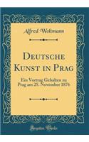 Deutsche Kunst in Prag: Ein Vortrag Gehalten Zu Prag Am 25. November 1876 (Classic Reprint)