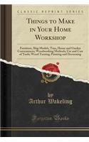 Things to Make in Your Home Workshop: Furniture, Ship Models, Toys, House and Garden Conveniences; Woodworking Methods; Use and Care of Tools; Wood Turning; Painting and Decorating (Classic Reprint)