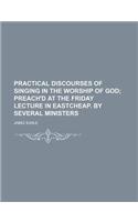 Practical Discourses of Singing in the Worship of God; Preach'd at the Friday Lecture in Eastcheap. by Several Ministers