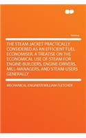 The Steam Jacket Practically Considered as an Efficient Fuel Economiser. a Treatise on the Economical Use of Steam for Engine-Builders, Engine-Drivers, Mill-Managers, and Steam-Users Generally