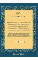 A Compilation of Laws, Treaties, Resolutions, and Ordinances, of the General and State Governments, Which Relate to Lands in the State of Ohio: Including the Laws Adopted by the Governor and Judges, the Laws of the Territorial Legislature, and the 