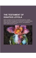 The Testament of Ignatius Loyola; Being Sundry Acts of Our Father Ignatius, Under God, the First Founder of the Society of Jesus Taken Down from the S